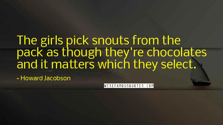 Howard Jacobson Quotes: The girls pick snouts from the pack as though they're chocolates and it matters which they select.