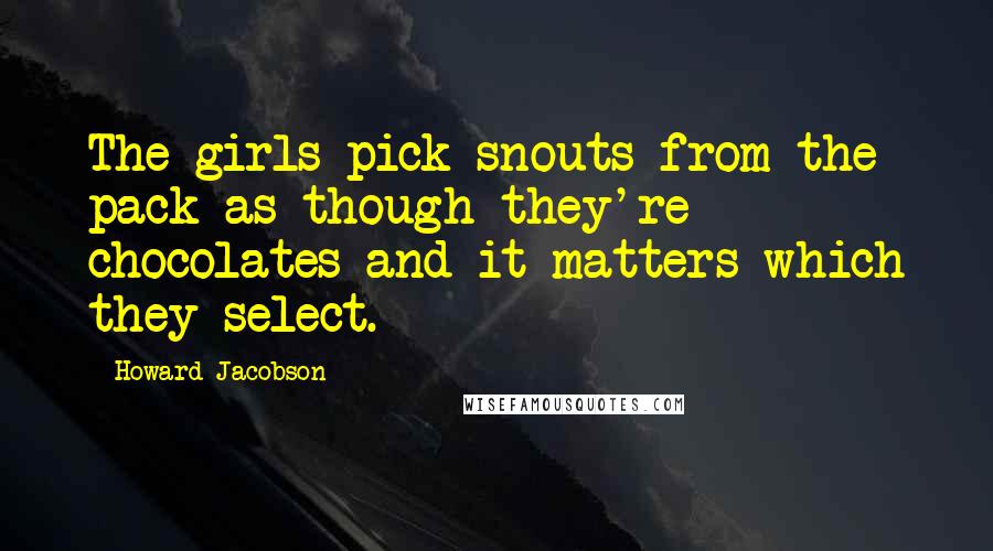 Howard Jacobson Quotes: The girls pick snouts from the pack as though they're chocolates and it matters which they select.