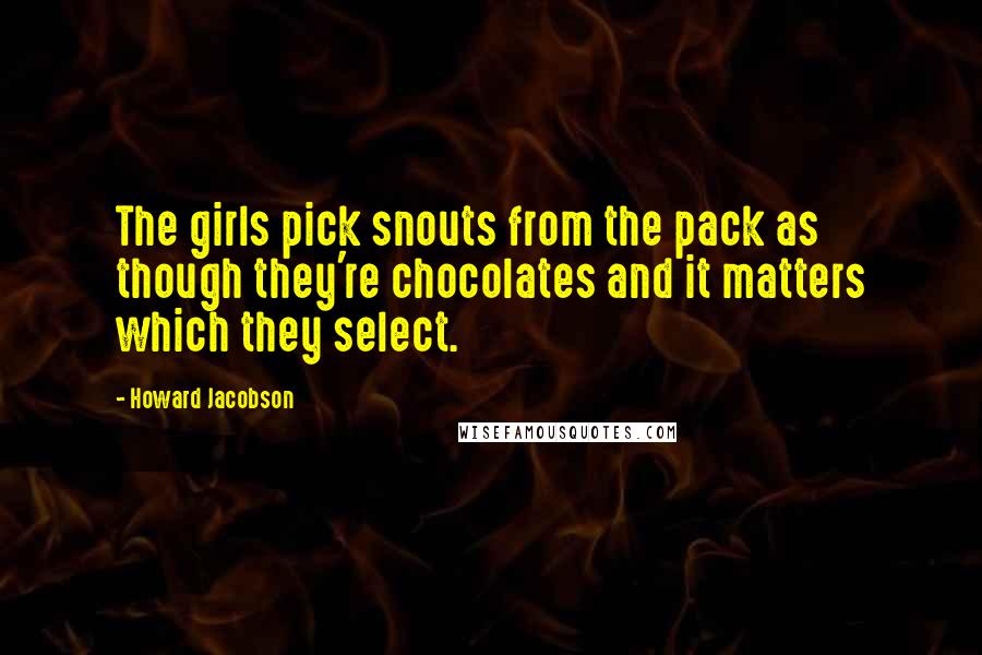 Howard Jacobson Quotes: The girls pick snouts from the pack as though they're chocolates and it matters which they select.