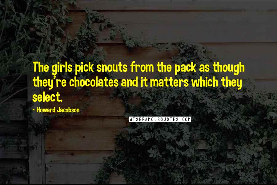 Howard Jacobson Quotes: The girls pick snouts from the pack as though they're chocolates and it matters which they select.