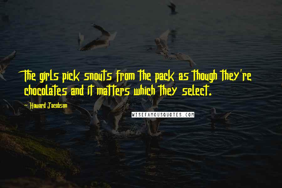 Howard Jacobson Quotes: The girls pick snouts from the pack as though they're chocolates and it matters which they select.