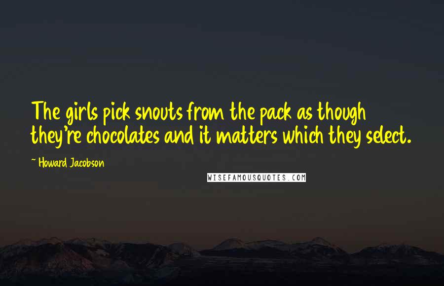 Howard Jacobson Quotes: The girls pick snouts from the pack as though they're chocolates and it matters which they select.