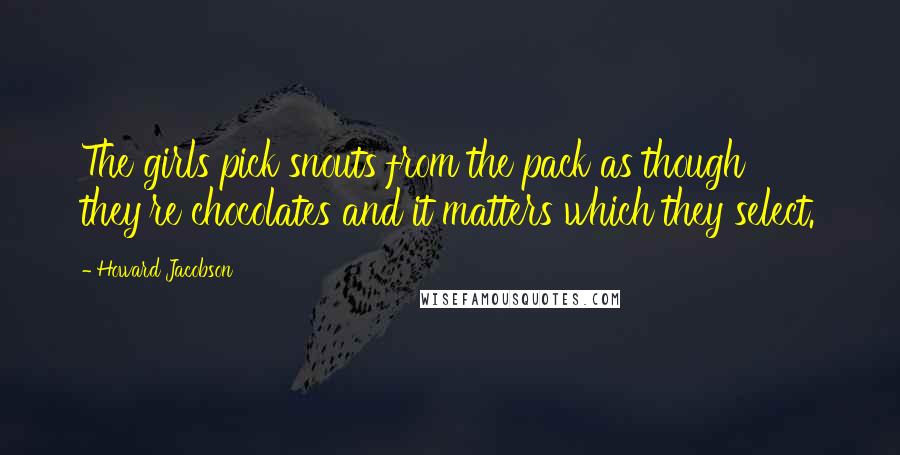 Howard Jacobson Quotes: The girls pick snouts from the pack as though they're chocolates and it matters which they select.