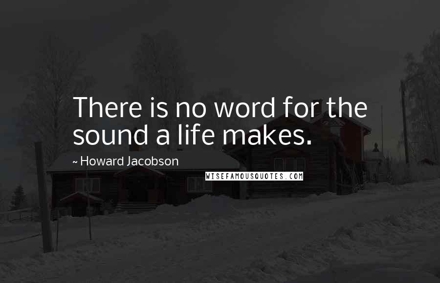 Howard Jacobson Quotes: There is no word for the sound a life makes.