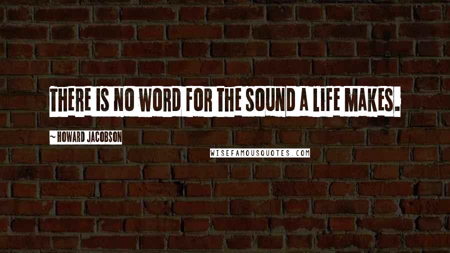 Howard Jacobson Quotes: There is no word for the sound a life makes.