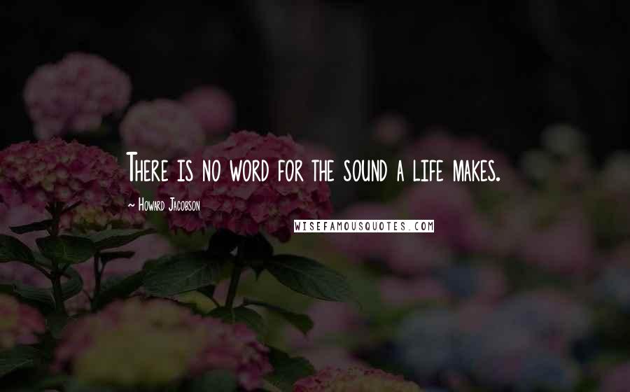 Howard Jacobson Quotes: There is no word for the sound a life makes.