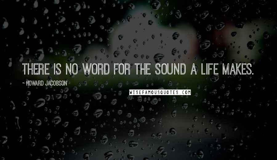 Howard Jacobson Quotes: There is no word for the sound a life makes.