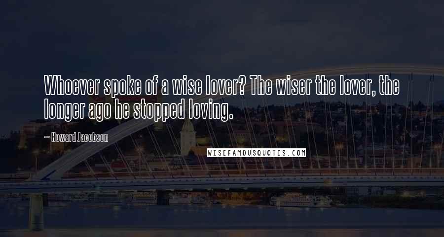 Howard Jacobson Quotes: Whoever spoke of a wise lover? The wiser the lover, the longer ago he stopped loving.