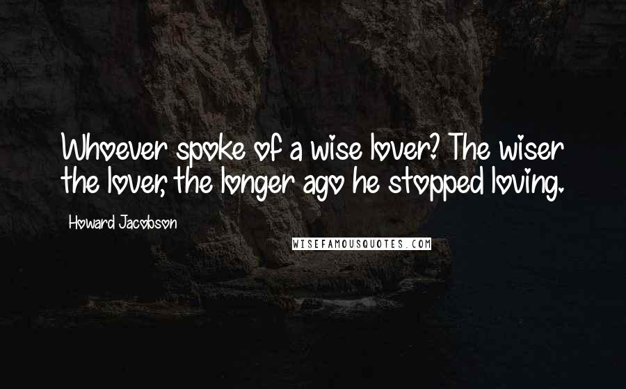 Howard Jacobson Quotes: Whoever spoke of a wise lover? The wiser the lover, the longer ago he stopped loving.