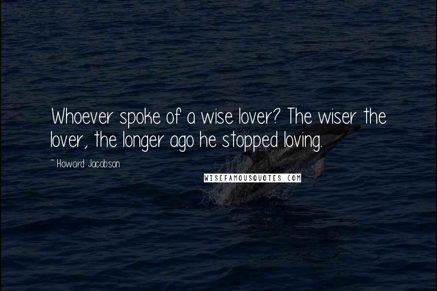 Howard Jacobson Quotes: Whoever spoke of a wise lover? The wiser the lover, the longer ago he stopped loving.