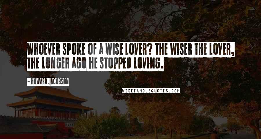 Howard Jacobson Quotes: Whoever spoke of a wise lover? The wiser the lover, the longer ago he stopped loving.