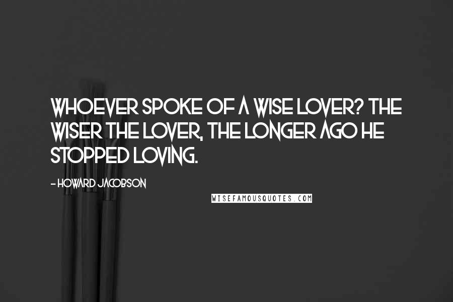 Howard Jacobson Quotes: Whoever spoke of a wise lover? The wiser the lover, the longer ago he stopped loving.