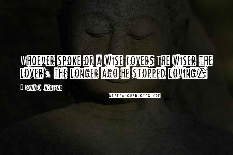 Howard Jacobson Quotes: Whoever spoke of a wise lover? The wiser the lover, the longer ago he stopped loving.