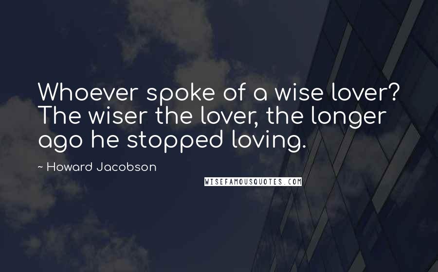 Howard Jacobson Quotes: Whoever spoke of a wise lover? The wiser the lover, the longer ago he stopped loving.