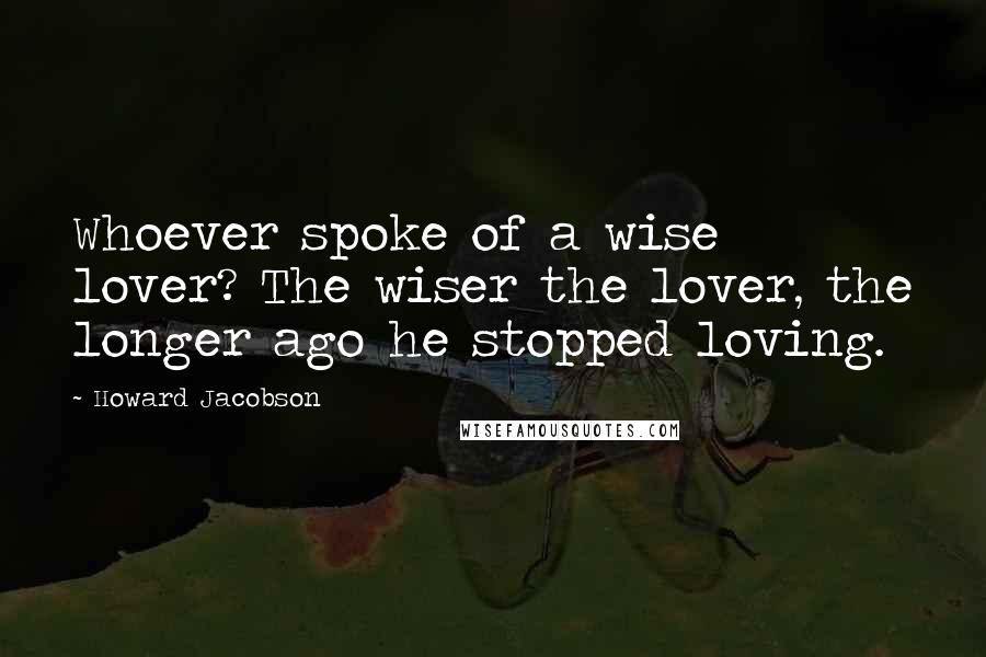 Howard Jacobson Quotes: Whoever spoke of a wise lover? The wiser the lover, the longer ago he stopped loving.