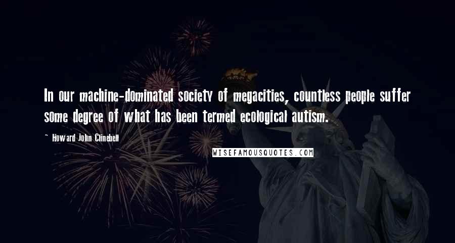 Howard John Clinebell Quotes: In our machine-dominated society of megacities, countless people suffer some degree of what has been termed ecological autism.