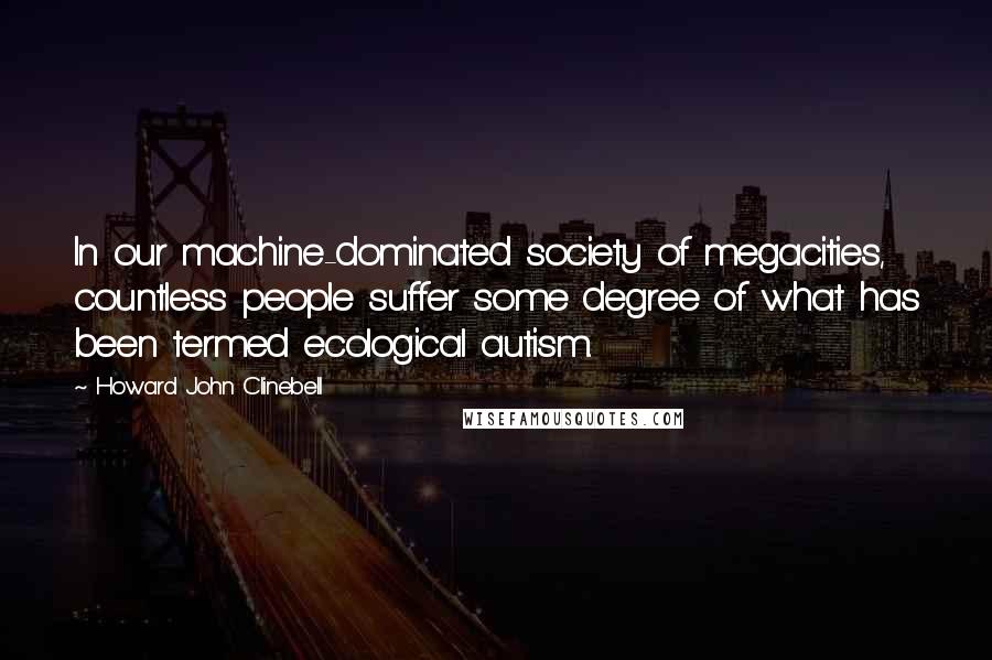 Howard John Clinebell Quotes: In our machine-dominated society of megacities, countless people suffer some degree of what has been termed ecological autism.