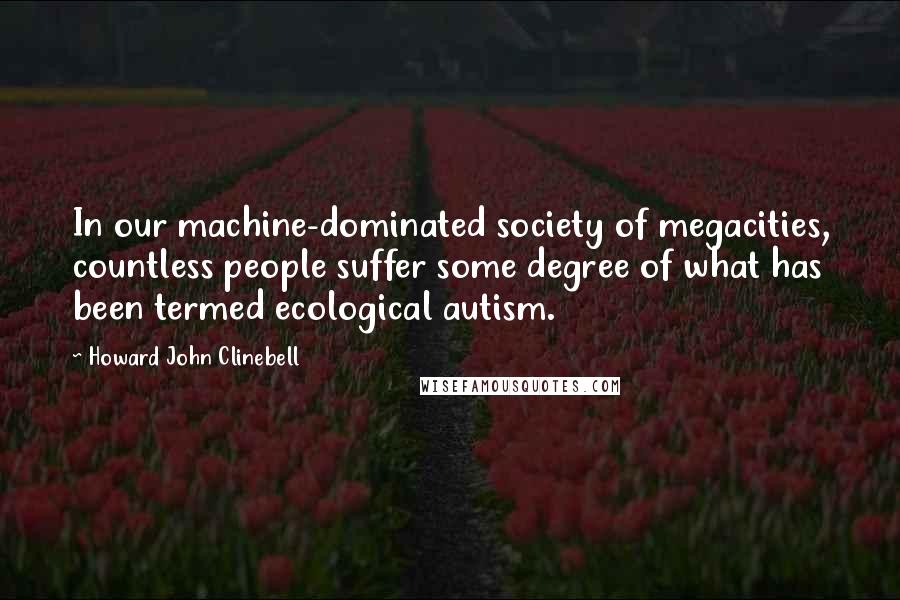 Howard John Clinebell Quotes: In our machine-dominated society of megacities, countless people suffer some degree of what has been termed ecological autism.