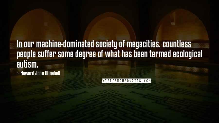 Howard John Clinebell Quotes: In our machine-dominated society of megacities, countless people suffer some degree of what has been termed ecological autism.