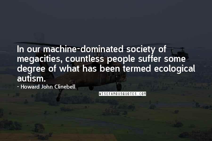 Howard John Clinebell Quotes: In our machine-dominated society of megacities, countless people suffer some degree of what has been termed ecological autism.