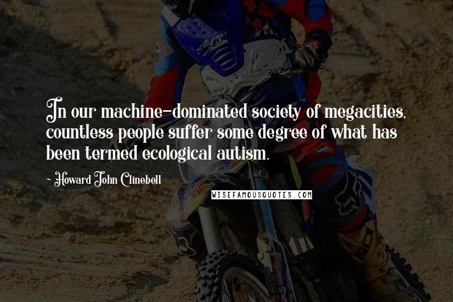 Howard John Clinebell Quotes: In our machine-dominated society of megacities, countless people suffer some degree of what has been termed ecological autism.