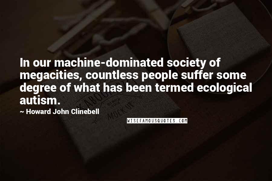 Howard John Clinebell Quotes: In our machine-dominated society of megacities, countless people suffer some degree of what has been termed ecological autism.