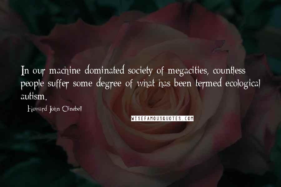 Howard John Clinebell Quotes: In our machine-dominated society of megacities, countless people suffer some degree of what has been termed ecological autism.