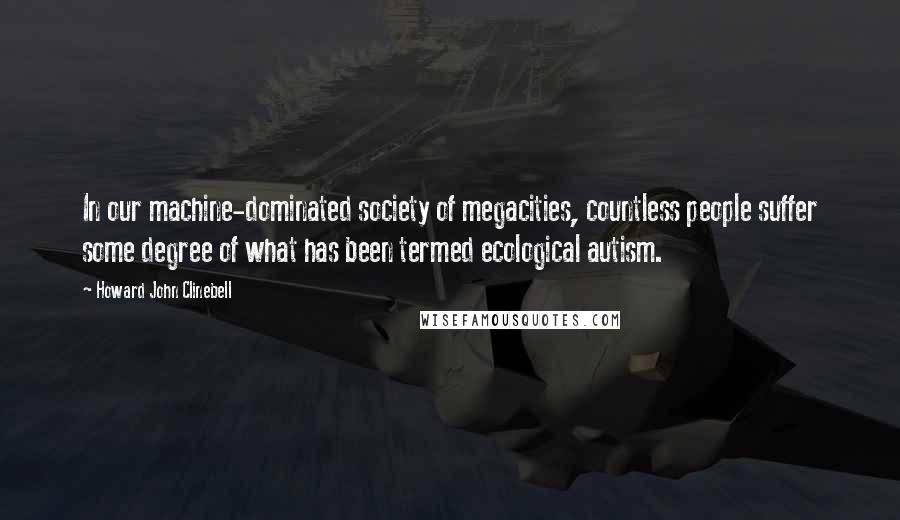 Howard John Clinebell Quotes: In our machine-dominated society of megacities, countless people suffer some degree of what has been termed ecological autism.