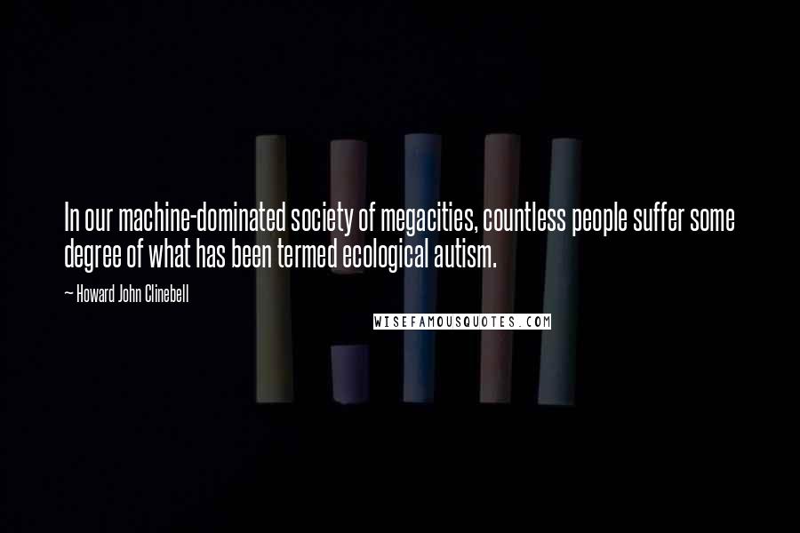 Howard John Clinebell Quotes: In our machine-dominated society of megacities, countless people suffer some degree of what has been termed ecological autism.