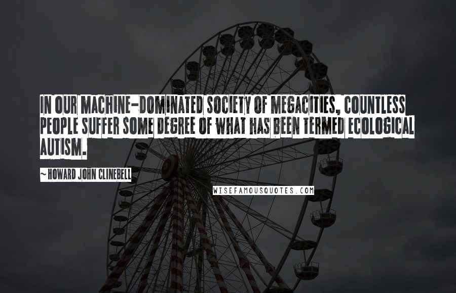 Howard John Clinebell Quotes: In our machine-dominated society of megacities, countless people suffer some degree of what has been termed ecological autism.