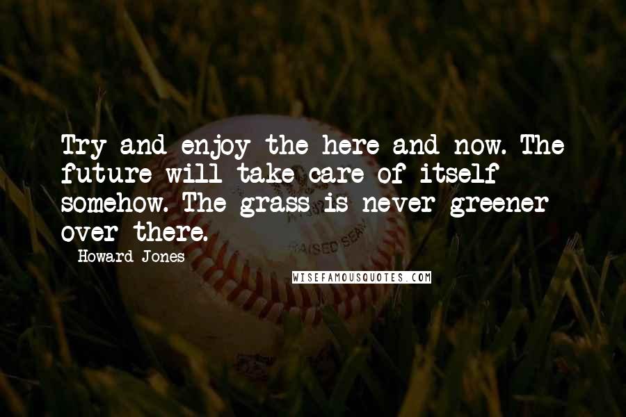 Howard Jones Quotes: Try and enjoy the here and now. The future will take care of itself somehow. The grass is never greener over there.