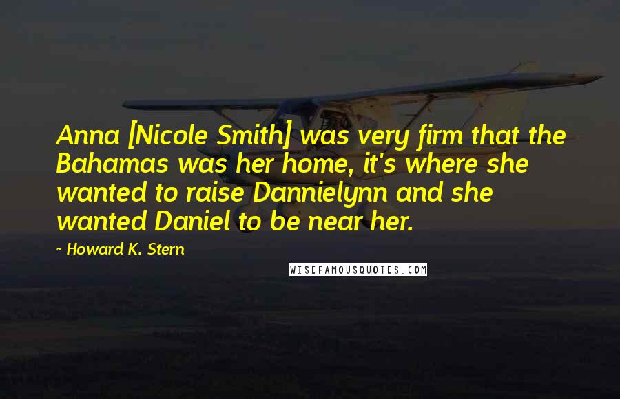 Howard K. Stern Quotes: Anna [Nicole Smith] was very firm that the Bahamas was her home, it's where she wanted to raise Dannielynn and she wanted Daniel to be near her.