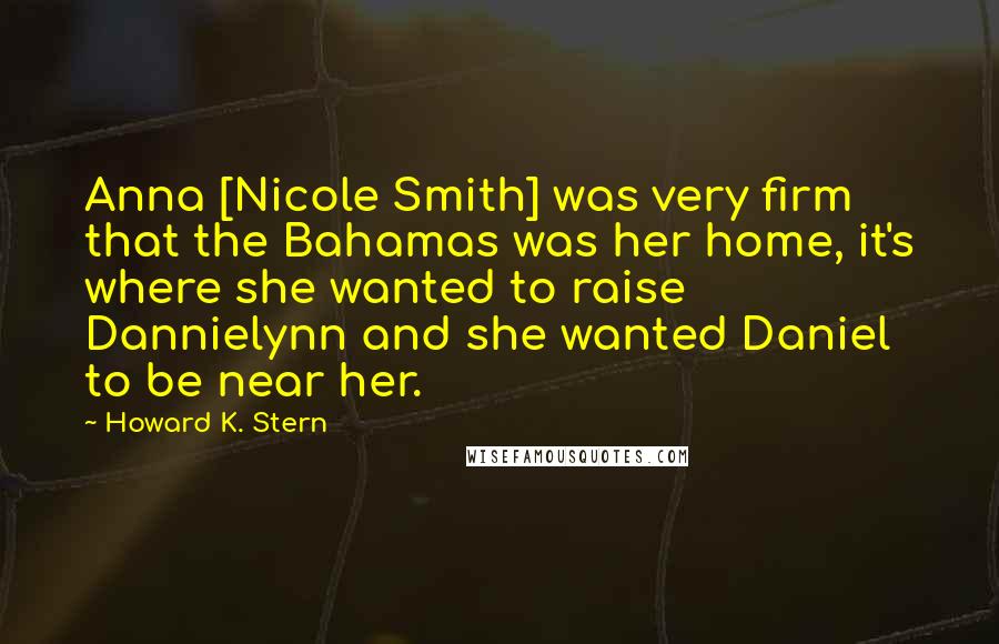 Howard K. Stern Quotes: Anna [Nicole Smith] was very firm that the Bahamas was her home, it's where she wanted to raise Dannielynn and she wanted Daniel to be near her.