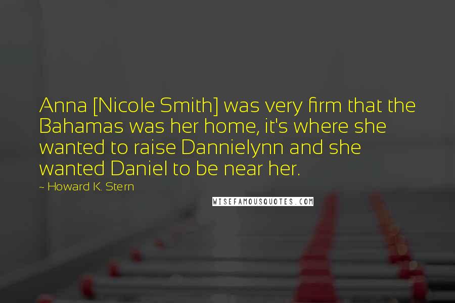 Howard K. Stern Quotes: Anna [Nicole Smith] was very firm that the Bahamas was her home, it's where she wanted to raise Dannielynn and she wanted Daniel to be near her.