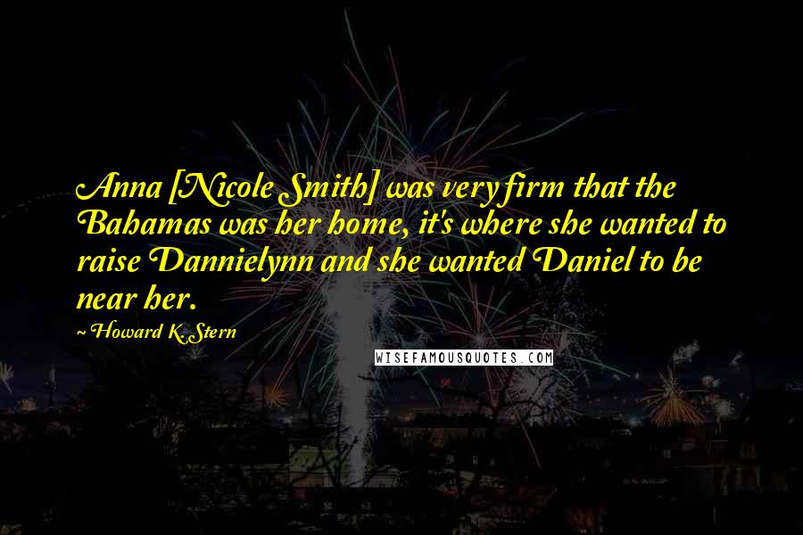 Howard K. Stern Quotes: Anna [Nicole Smith] was very firm that the Bahamas was her home, it's where she wanted to raise Dannielynn and she wanted Daniel to be near her.