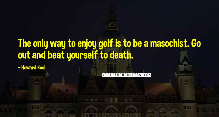 Howard Keel Quotes: The only way to enjoy golf is to be a masochist. Go out and beat yourself to death.