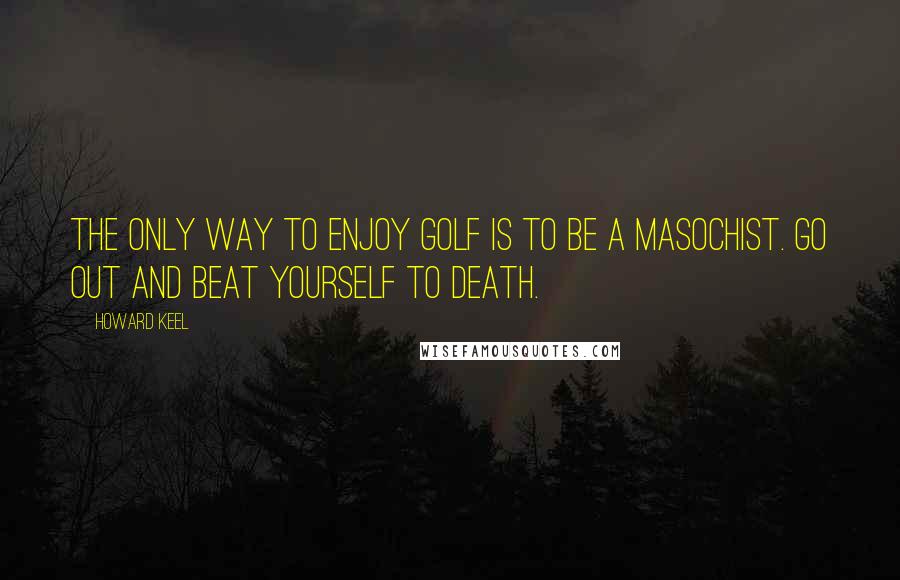 Howard Keel Quotes: The only way to enjoy golf is to be a masochist. Go out and beat yourself to death.