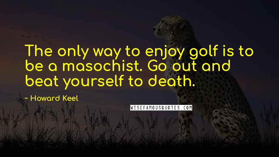 Howard Keel Quotes: The only way to enjoy golf is to be a masochist. Go out and beat yourself to death.