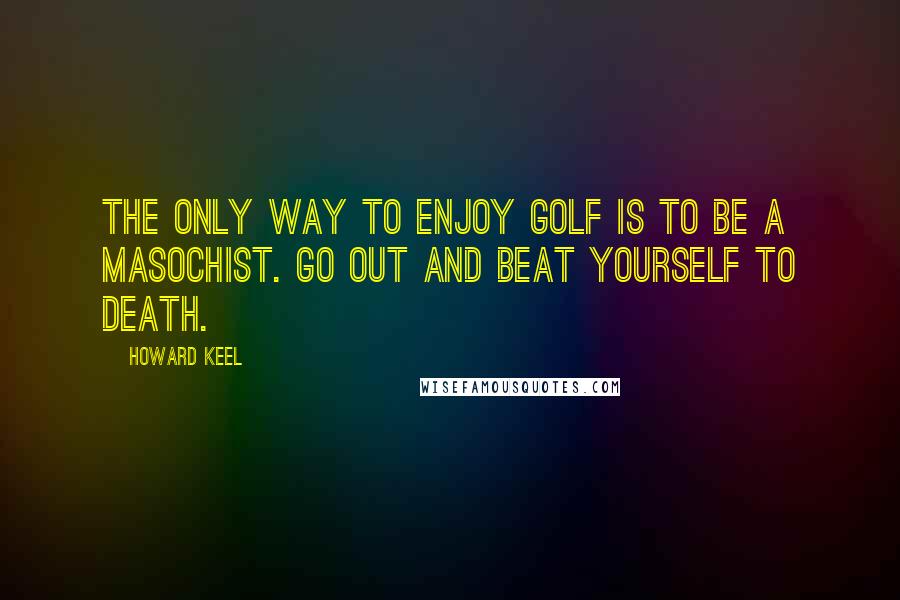 Howard Keel Quotes: The only way to enjoy golf is to be a masochist. Go out and beat yourself to death.