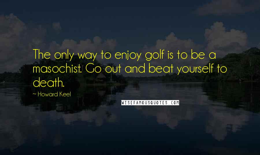 Howard Keel Quotes: The only way to enjoy golf is to be a masochist. Go out and beat yourself to death.