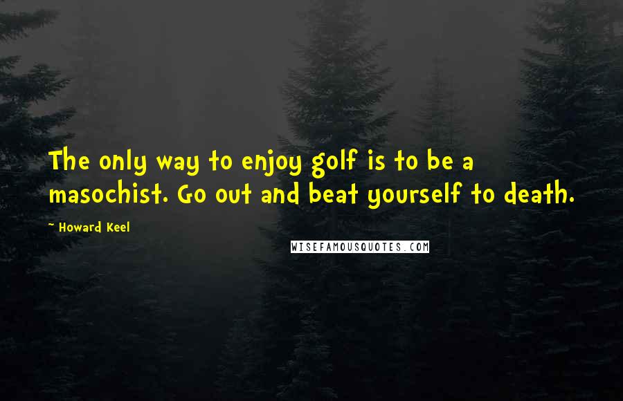 Howard Keel Quotes: The only way to enjoy golf is to be a masochist. Go out and beat yourself to death.