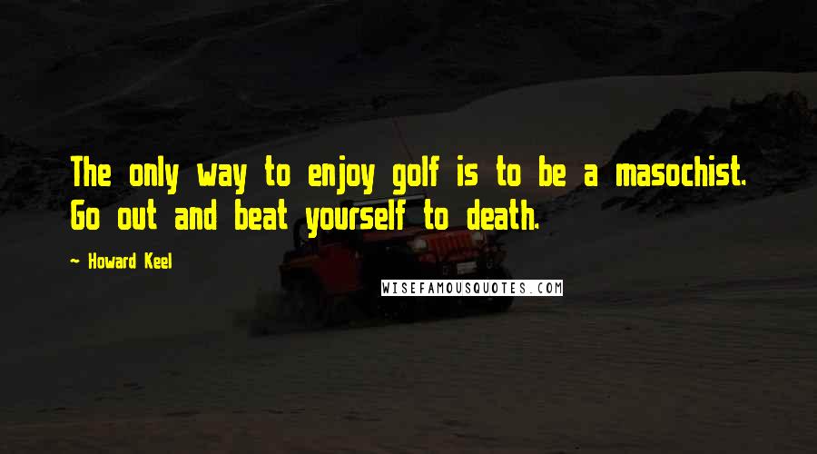 Howard Keel Quotes: The only way to enjoy golf is to be a masochist. Go out and beat yourself to death.