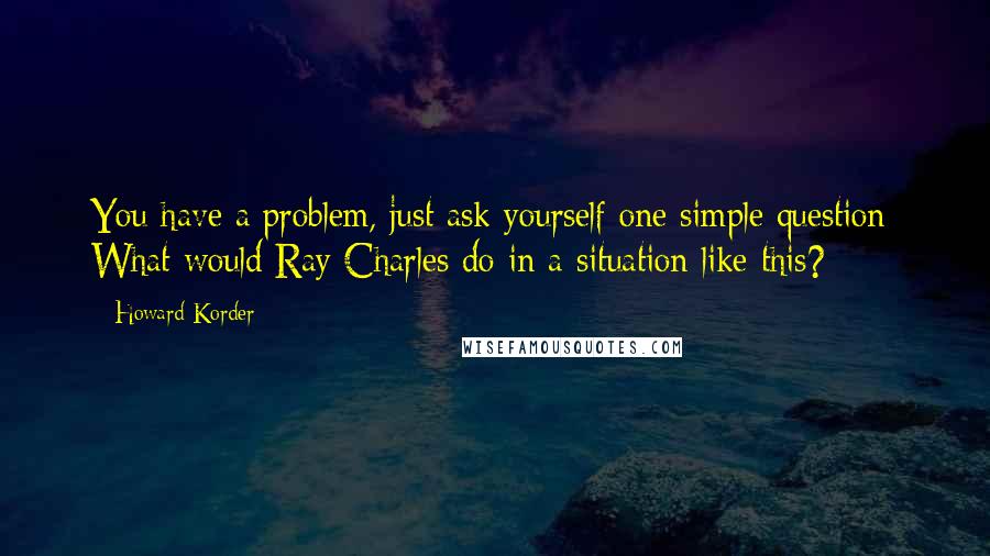 Howard Korder Quotes: You have a problem, just ask yourself one simple question: What would Ray Charles do in a situation like this?