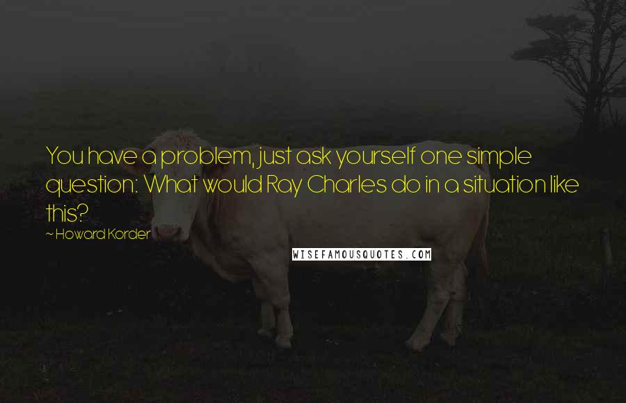 Howard Korder Quotes: You have a problem, just ask yourself one simple question: What would Ray Charles do in a situation like this?