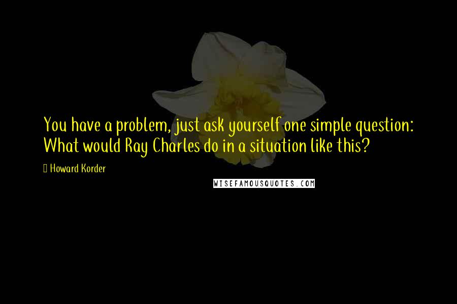 Howard Korder Quotes: You have a problem, just ask yourself one simple question: What would Ray Charles do in a situation like this?
