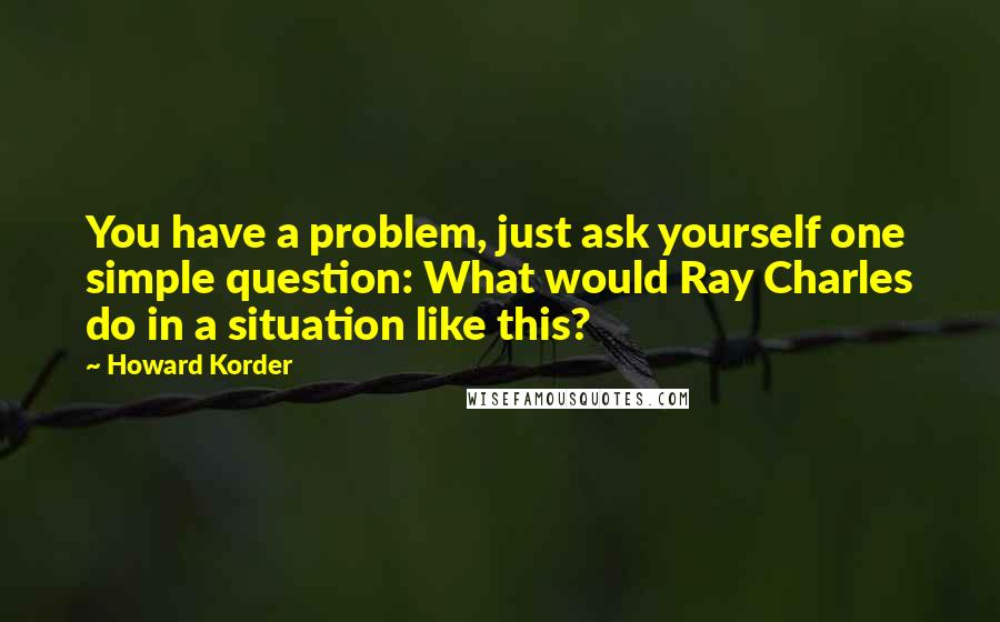 Howard Korder Quotes: You have a problem, just ask yourself one simple question: What would Ray Charles do in a situation like this?