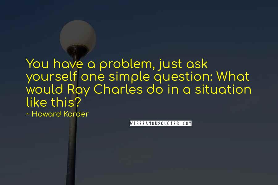 Howard Korder Quotes: You have a problem, just ask yourself one simple question: What would Ray Charles do in a situation like this?