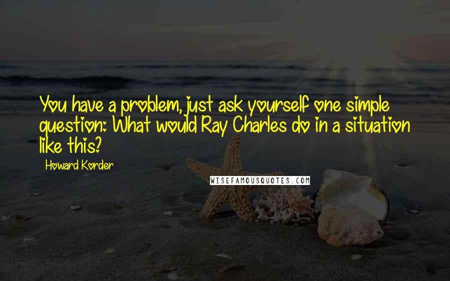 Howard Korder Quotes: You have a problem, just ask yourself one simple question: What would Ray Charles do in a situation like this?