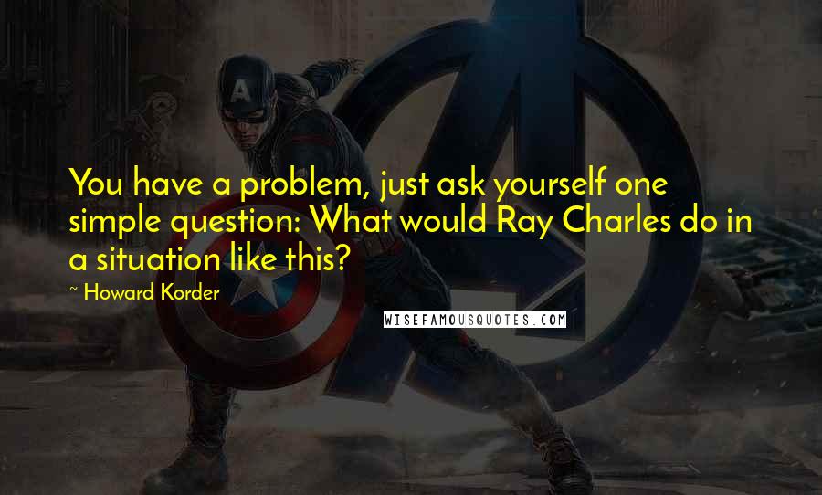 Howard Korder Quotes: You have a problem, just ask yourself one simple question: What would Ray Charles do in a situation like this?