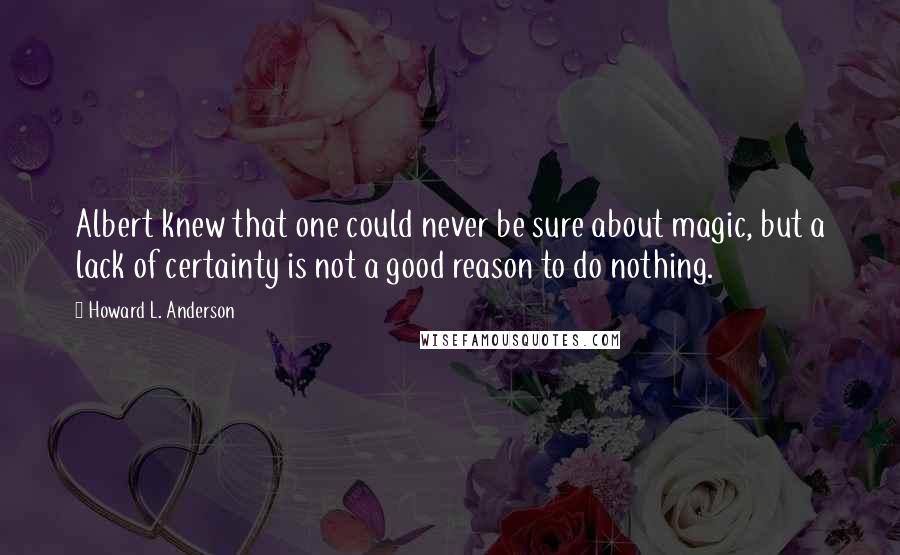 Howard L. Anderson Quotes: Albert knew that one could never be sure about magic, but a lack of certainty is not a good reason to do nothing.